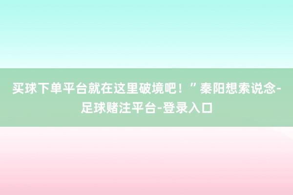 买球下单平台就在这里破境吧！”秦阳想索说念-足球赌注平台-登录入口