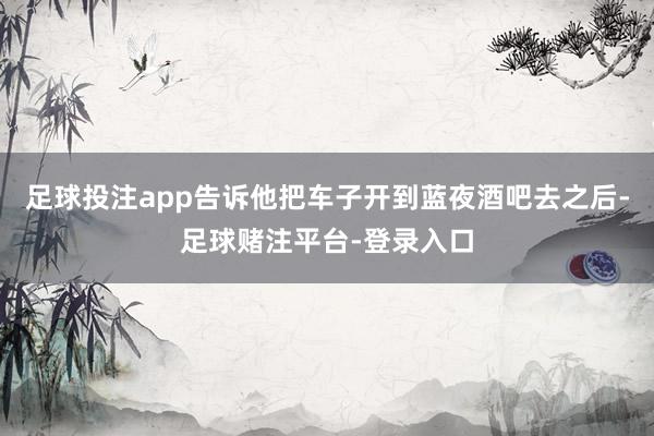 足球投注app告诉他把车子开到蓝夜酒吧去之后-足球赌注平台-登录入口