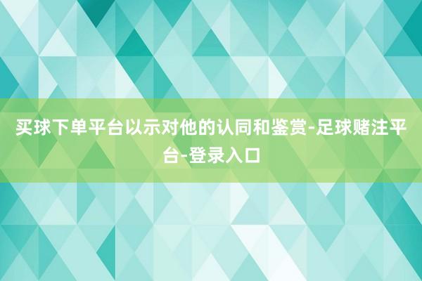 买球下单平台以示对他的认同和鉴赏-足球赌注平台-登录入口