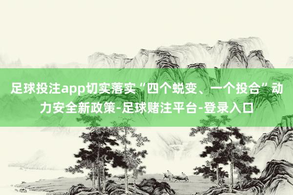 足球投注app切实落实“四个蜕变、一个投合”动力安全新政策-足球赌注平台-登录入口