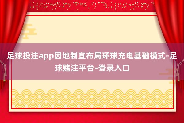 足球投注app因地制宜布局环球充电基础模式-足球赌注平台-登录入口