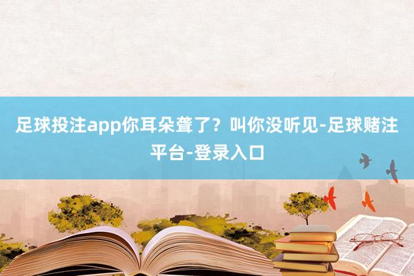 足球投注app你耳朵聋了？叫你没听见-足球赌注平台-登录入口