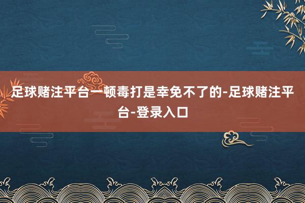 足球赌注平台一顿毒打是幸免不了的-足球赌注平台-登录入口