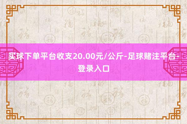 买球下单平台收支20.00元/公斤-足球赌注平台-登录入口