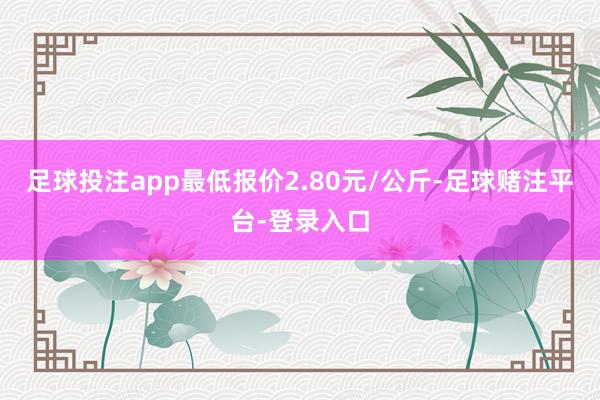 足球投注app最低报价2.80元/公斤-足球赌注平台-登录入口