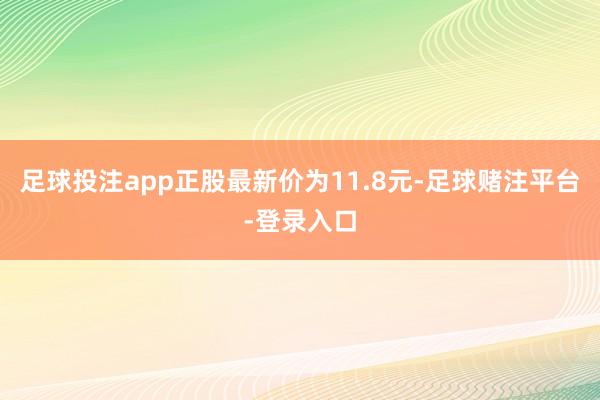 足球投注app正股最新价为11.8元-足球赌注平台-登录入口