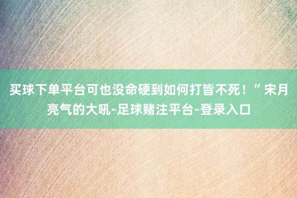 买球下单平台可也没命硬到如何打皆不死！”宋月亮气的大吼-足球赌注平台-登录入口