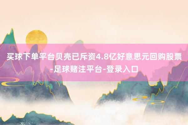 买球下单平台贝壳已斥资4.8亿好意思元回购股票-足球赌注平台-登录入口