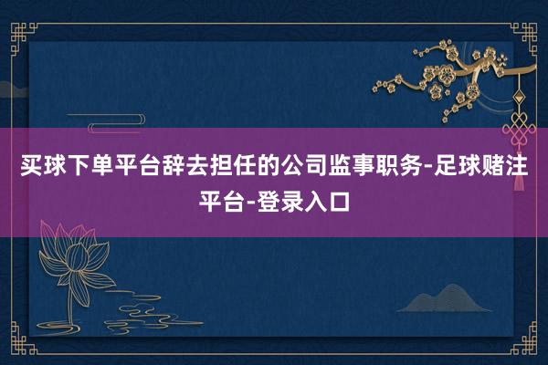 买球下单平台辞去担任的公司监事职务-足球赌注平台-登录入口