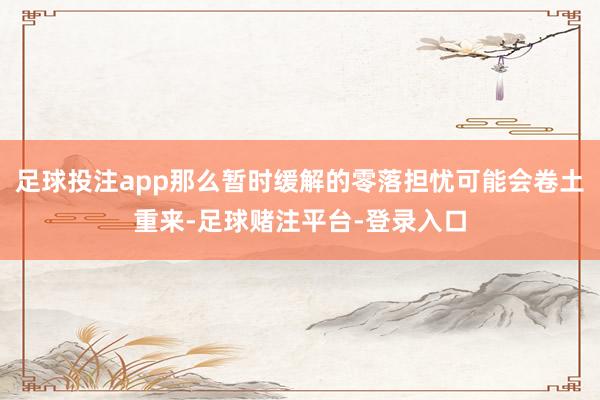 足球投注app那么暂时缓解的零落担忧可能会卷土重来-足球赌注平台-登录入口