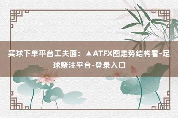 买球下单平台工夫面：▲ATFX图走势结构看-足球赌注平台-登录入口