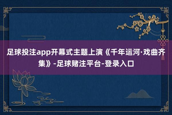 足球投注app开幕式主题上演《千年运河·戏曲齐集》-足球赌注平台-登录入口