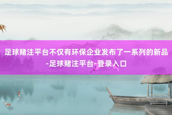 足球赌注平台不仅有环保企业发布了一系列的新品-足球赌注平台-登录入口