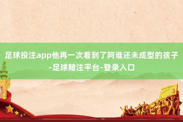 足球投注app他再一次看到了阿谁还未成型的孩子-足球赌注平台-登录入口