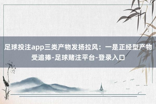 足球投注app三类产物发扬拉风：一是正经型产物受追捧-足球赌注平台-登录入口