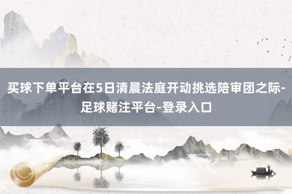 买球下单平台在5日清晨法庭开动挑选陪审团之际-足球赌注平台-登录入口