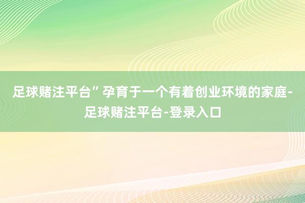 足球赌注平台”孕育于一个有着创业环境的家庭-足球赌注平台-登录入口