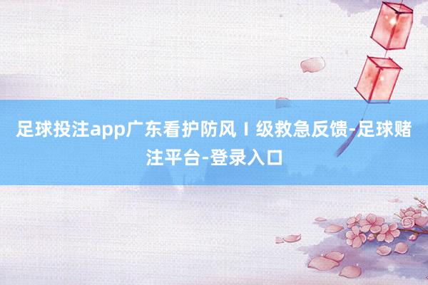 足球投注app广东看护防风Ⅰ级救急反馈-足球赌注平台-登录入口