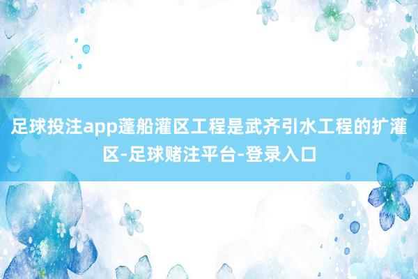 足球投注app蓬船灌区工程是武齐引水工程的扩灌区-足球赌注平台-登录入口