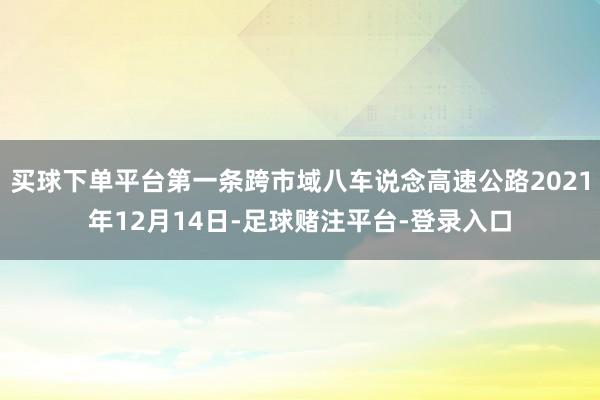 买球下单平台第一条跨市域八车说念高速公路2021年12月14日-足球赌注平台-登录入口