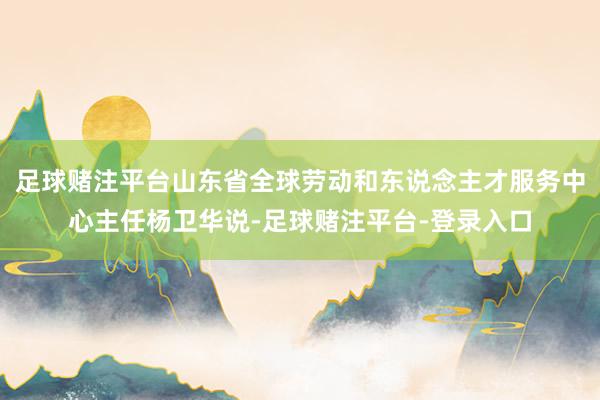 足球赌注平台山东省全球劳动和东说念主才服务中心主任杨卫华说-足球赌注平台-登录入口