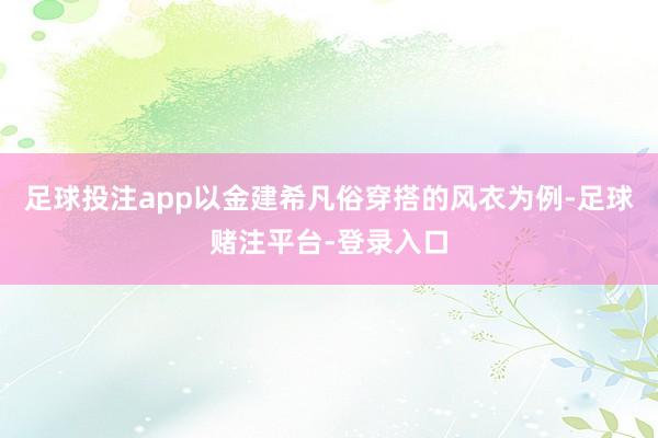 足球投注app以金建希凡俗穿搭的风衣为例-足球赌注平台-登录入口