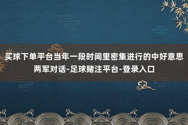 买球下单平台当年一段时间里密集进行的中好意思两军对话-足球赌注平台-登录入口