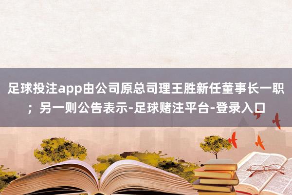 足球投注app由公司原总司理王胜新任董事长一职；另一则公告表示-足球赌注平台-登录入口