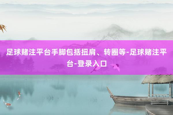 足球赌注平台手脚包括扭肩、转圈等-足球赌注平台-登录入口