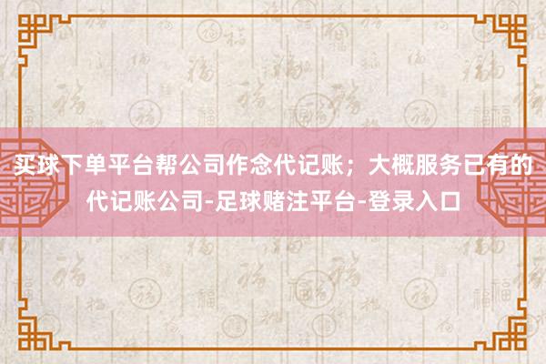 买球下单平台帮公司作念代记账；大概服务已有的代记账公司-足球赌注平台-登录入口