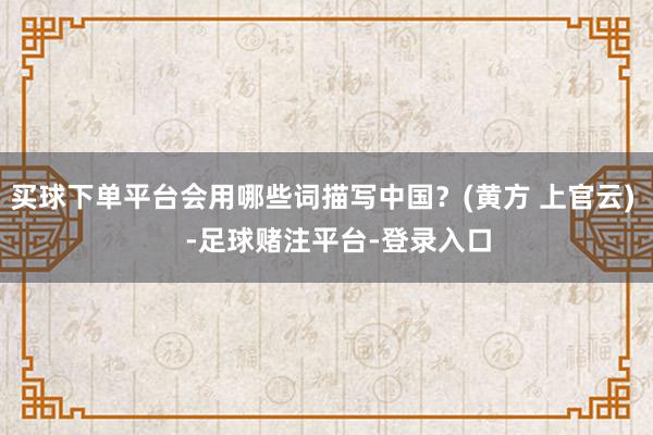 买球下单平台会用哪些词描写中国？(黄方 上官云)    -足球赌注平台-登录入口