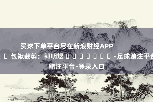 买球下单平台尽在新浪财经APP            						包袱裁剪：郭明煜 							-足球赌注平台-登录入口